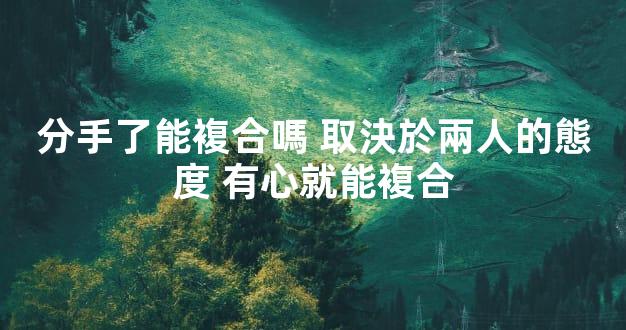 分手了能複合嗎 取決於兩人的態度 有心就能複合